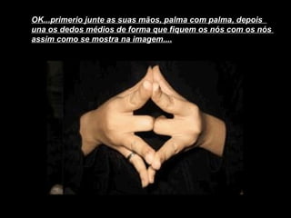 OK...primerio junte as suas mãos, palma com palma, depois  una os dedos médios de forma que fiquem os nós com os nós  assim como se mostra na imagem....   