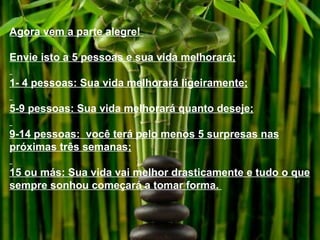 Agora vem a parte alegre!  Envie isto a 5 pessoas e sua vida melhorará; 1- 4 pessoas: Sua vida melhorará ligeiramente; 5-9 pessoas: Sua vida melhorará quanto deseje; 9-14 pessoas:  você terá pelo menos 5 surpresas nas próximas três semanas; 15 ou más: Sua vida vai melhor drasticamente e tudo o que sempre sonhou começará a tomar forma.  