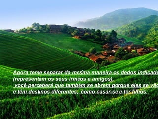 Agora tente separar da mesma maneira os dedos indicado
(representam os seus irmãos e amigos),
 você perceberá que também se abrem porque eles se vão
e têm destinos diferentes, como casar-se e ter filhos.
 