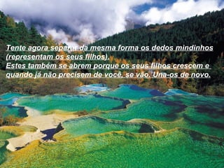 Tente agora separar da mesma forma os dedos mindinhos
(representam os seus filhos).
Estes também se abrem porque os seus filhos crescem e
quando já não precisem de você, se vão. Una-os de novo.
 