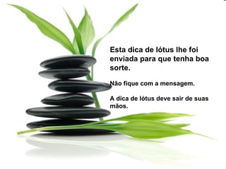 Esta dica de lótus lhe foi
enviada para que tenha boa
sorte.
Não fique com a mensagem.
A dica de lótus deve sair de suas
mãos.
 