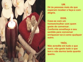 UM.
Dê às pessoas mais do que
esperam receber e faça-o com
alegria.
DOIS.
Case-se com um
homem/mulher com quem
goste de conversar.
Conforme envelheça o seu
sentido para conversar
enriquecer-se-á como qualquer
outro.
TRÊS.
Não acredite em tudo o que
ouvir, não gaste tudo o que
tem e não durma tanto quanto
queira.
 