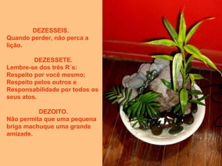 DEZESSEIS.
Quando perder, não perca a
lição.
DEZESSETE.
Lembre-se dos três R´s:
Respeito por você mesmo;
Respeito pelos outros e
Responsabilidade por todos os
seus atos.
DEZOITO.
Não permita que uma pequena
briga machuque uma grande
amizade.
 