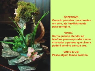 DEZENOVE.
Quando perceber que cometeu
um erro, aja imediatamente
para corrigi-lo.
VINTE.
Sorria quando atender ao
telefone para responder a uma
chamada, a pessoa que chama
poderá senti-lo em sua voz.
VINTE E UM.
Passe algum tempo sozinho.
 