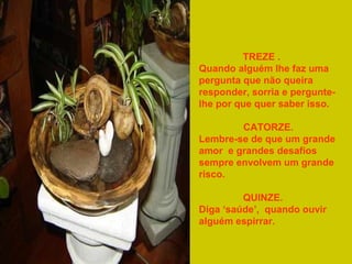 TREZE .
Quando alguém lhe faz uma
pergunta que não queira
responder, sorria e perguntelhe por que quer saber isso.
CATORZE.
Lembre-se de que um grande
amor e grandes desafios
sempre envolvem um grande
risco.
QUINZE.
Diga ‘saúde’, quando ouvir
alguém espirrar.

 