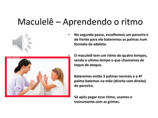 •No segundo passo, escolhemos um parceiro e de frente para ele bateremos as palmas num formato de adoleta. 
•O maculelê tem um ritmo de quatro tempos, sendo o ultimo tempo o que chamamos de toque de ataque. 
•Bateremos então 3 palmas normais e a 4ª palma batemos na mão (direita com direita) do parceiro. 
•Só após pegar esse ritmo, usamos o treinamento com as grimas. 
Maculelê – Aprendendo o ritmo  