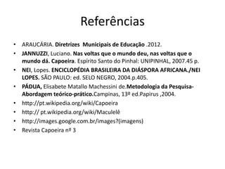 •ARAUCÁRIA. Diretrizes Municipais de Educação .2012. 
•JANNUZZI, Luciano. Nas voltas que o mundo deu, nas voltas que o mundo dá. Capoeira. Espírito Santo do Pinhal: UNIPINHAL, 2007.45 p. 
•NEI, Lopes. ENCICLOPÉDIA BRASILEIRA DA DIÁSPORA AFRICANA./NEI LOPES. SÃO PAULO: ed. SELO NEGRO, 2004.p.405. 
•PÁDUA, Elisabete Matallo Machessini de.Metodologia da Pesquisa- Abordagem teórico-prático.Campinas, 13º ed.Papirus ,2004. 
•http://pt.wikipedia.org/wiki/Capoeira 
•http:// pt.wikipedia.org/wiki/Maculelê 
•http://images.google.com.br/images?(imagens) 
•Revista Capoeira nº 3 
Referências 