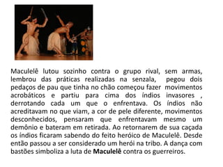 Maculelê lutou sozinho contra o grupo rival, sem armas, lembrou das práticas realizadas na senzala, pegou dois pedaços de pau que tinha no chão começou fazer movimentos acrobáticos e partiu para cima dos índios invasores , derrotando cada um que o enfrentava. Os índios não acreditavam no que viam, a cor de pele diferente, movimentos desconhecidos, pensaram que enfrentavam mesmo um demônio e bateram em retirada. Ao retornarem de sua caçada os índios ficaram sabendo do feito heróico de Maculelê. Desde então passou a ser considerado um herói na tribo. A dança com bastões simboliza a luta de Maculelê contra os guerreiros.  