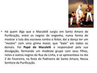 •Há quem diga que o Maculelê surgiu em Santo Amaro da Purificação, entre os negros de engenho, numa forma de mostrar a luta dos escravos contra o feitor, daí a dança ter um "mestre" com uma grima maior, que "bate" em todos os demais. Foi Popó do Maculelê o responsável pela sua divulgação, formando um modesto grupo com seus filhos, netos e outros negros da Rua da Linha, e se apresentava no dia 2 de Fevereiro, na festa da Padroeira de Santo Amaro, Nossa Senhora da Purificação.  