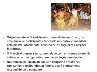 •Originalmente, o Maculelê era coreografado em círculo, com uma dupla de participantes dançando no centro, comandada pelo mestre. Atualmente, adaptou-se a dança para exibições folclóricas. 
•O Maculelê passou a ser coreografado com uma entrada em fila indiana e com os figurantes fazendo evoluções em duplas. 
•No ritmo da batida do atabaque o dançarino desafia seu companheiro realizando seu floreio, que é praticamente respondido pelo oponente.  