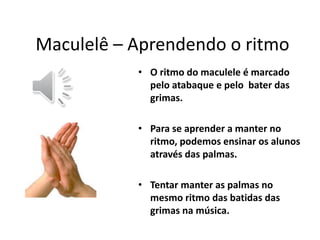 •O ritmo do maculele é marcado pelo atabaque e pelo bater das grimas. 
•Para se aprender a manter no ritmo, podemos ensinar os alunos através das palmas. 
•Tentar manter as palmas no mesmo ritmo das batidas das grimas na música. 
Maculelê – Aprendendo o ritmo  