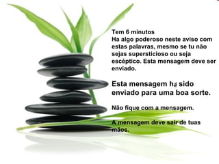 Tem 6 minutos  Ha algo poderoso neste aviso com estas palavras, mesmo se tu não sejas supersticioso ou seja escéptico. Esta mensagem deve ser enviado. Esta mensagem h á  sido enviado para uma boa sorte. Não fique com a mensagem. A mensagem deve sair de tuas mãos.  