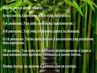 Agora vem a parte alegre!  Envia isto a 5 pessoas e tua vida melhorar á ; 1-4 pessoas: Tua vida melhorar á  ligeiramente; 5-9 pessoas: Tua vida melhorar á  como tu desejas; 9-14 pessoas: Terás pelo menos 5 surpresas nas próximas tres semanas; 15 ou máis: Tua vida vai melhorar drásticamente e tudo o que sempre tem sonhado começar á  a tomar forma.  Podes incluir se queres a pessoa que te enviou. 