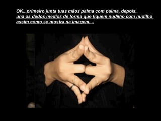OK...primeiro junta tuas mãos palma com palma, depois,  una os dedos medios de forma que fiquem nudilho com nudilho  assím como se mostra na imagem....   