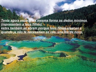 Tenta agora separar da mesma forma os dedos minimos  (representam a teus filhos)  estes também se abrem porque teus filhos crescen e quando ja não te necessitam se vão, úna-los de novo. 