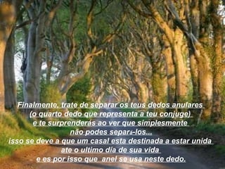Finalmente, trate de separar os teus dedos anulares  (o quarto dedo que representa a teu conjuge)  e te surprenderás ao ver que simplesmente  não podes separ á -los... isso se deve a que um casal esta destinada a estar unida  ate o ultimo día de sua vida  e es por isso que  anel se usa neste dedo. 