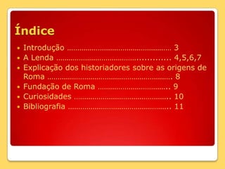 ÍndiceIntrodução …………………………………………… 3A Lenda …………………………………............. 4,5,6,7Explicação dos historiadores sobre as origens de Roma ……………………………………………………. 8Fundação de Roma …………………………….. 9Curiosidades ……………………………………….. 10Bibliografia ………………………………………….. 11