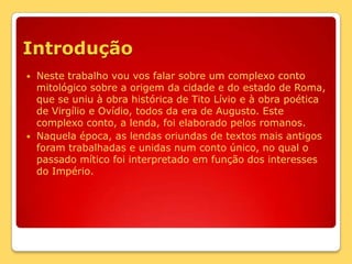 IntroduçãoNeste trabalho vou vos falar sobre um complexo conto mitológico sobre a origem da cidade e do estado de Roma, que se uniu à obra histórica de Tito Lívio e à obra poética de Virgílio e Ovídio, todos da era de Augusto. Este complexo conto, a lenda, foi elaborado pelos romanos.Naquela época, as lendas oriundas de textos mais antigos foram trabalhadas e unidas num conto único, no qual o passado mítico foi interpretado em função dos interesses do Império. 