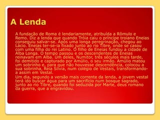 A LendaA fundação de Roma é lendariamente, atribuída a Rômulo e Remo. Diz a lenda que quando Tróia caiu o príncipe troiano Eneias conseguiu salvar-se. Após uma longa peregrinação, chegou ao Lácio. Eneias ter-se-ia fixado junto ao rio Tibre, onde se casou com uma filha do rei Latino. O filho de Eneias fundou a cidade de Alba Longa. O tempo passou e os descendentes de Eneias reinavam em Alba. Um deles, Numitor, três séculos mais tarde, foi demitido e capturado por Amúlio, o seu irmão. Amúlio matou um sobrinho e, para que não houvesse descendência, colocou a sua sobrinha, Reia Sílvia, num colégio de Vestais, transformando-a assim em Vestal.	Um dia, segundo a versão mais corrente da lenda, a jovem vestal terá ido buscar água para um sacrifício num bosque sagrado, junto ao rio Tibre, quando foi seduzida por Marte, deus romano da guerra, que a engravidou. 