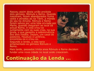 Nasceu assim desta união proibida dois gémeos, Rômulo e Remo. Quando nasceram, foram abandonados numa cesta e atirados ao rio Tibre, a mando do seu tio Amúlio. Rômulo e Remo foram salvos por uma loba enviada por Marte, quando chegaram ao local da actual Roma. A loba criou-os juntamente com as suas crias, na sua gruta, o que garantiu a sobrevivência dos dois irmãos. Depois, um casal de pastores, Fáustulo e Larência, encontrou-os e criou-os.	Segundo a lenda, a loba teria amamentado os gémeos Rômulo e Remo.Mais tarde, passados trinta anos Rômulo e Remo decidem fundar uma nova cidade no local onde cresceram. Continuação da Lenda …
