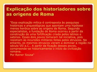 Explicação dos historiadores sobre as origens de Roma"Essa explicação mítica é contraposta às pesquisas históricas e arqueológicas que apontam uma hipótese menos heróica sobre as origens de Roma. Segundo especialistas, a fundação de Roma ocorreu a partir da construção de uma fortificação criada pelos latinos e sabinos. Esses dois povos tomaram tal iniciativa, pois resistiam às incursões militares feitas pelos etruscos. No entanto, os mesmos etruscos vieram a dominar a região no século VII a.C.. A partir da fixação desses povos, compreende-se historicamente o início da civilização romana.	Por Rainer Sousa"