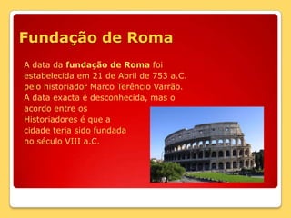 Fundação de RomaA data da fundação de Roma foiestabelecida em 21 de Abril de 753 a.C.pelo historiador Marco Terêncio Varrão. A data exacta é desconhecida, mas oacordo entre os Historiadores é que acidade teria sido fundada no século VIII a.C.