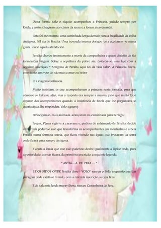 Desta forma, todo o séquito acompanhou a Princesa, guiado sempre por
Estela, e assim chegaram aos cimos da serra e a foram atravessando.

        Esta foi, no entanto, uma caminhada longa demais para a fragilidade da velha
Antígona, fiél aia de Peralta. Uma trovoada imensa obrigou-os a acoitarem-se numa
gruta, tendo aquela ali falecido.

       Peralta chorou imensamente a morte da companheira e quase desistiu de tão
tormentosa viagem. Sobre a sepultura da pobre aia, colocou-se uma laje com a
seguinte inscrição: “ Antígona de Peralta aqui foi da vida falta”. A Princesa fizera,
entretanto, um voto de não mais comer ou beber

        E a viagem continuou.

       Muito insistiam, os que acompanhavam a princesa nesta jornada, para que
comesse ou bebesse algo, mas a resposta era sempre a mesma, pelo que muito foi o
espanto dos acompanhantes quando, à insistência de Estela que lhe perguntava se
queria água, lhe respondeu: Volo! (quero)

       Prosseguindo, mais animada, avançaram na caminhada para Sertago.

       Porém, Vénus vigiava a caravana e, piedosa do sofrimento de Peralta, decide
enviar um poderoso raio que transforma os acompanhantes em montanhas e a bela
Peralta numa formosa sereia, que ficou vivendo nas águas que brotavam da serra
onde ficara para sempre Antígona.

       E conta a lenda que esse raio poderoso desfez igualmente a lápide onde, para
a posteridade, apenas ficava, da primitiva inscrição, a seguinte legenda:

                              “ ANTIG…A DE PERA … “

       E DOS SÍTIOS ONDE Peralta disse “ VOLO” nasceu o Bolo, enquanto que das
paragens onde existia o túmulo, com a referida inscrição, surgiu Pera.

       E de toda esta lenda maravilhosa, nasceu Castanheira de Pera.
 