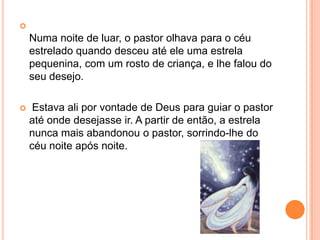 Numa noite de luar, o pastor olhava para o céu estrelado quando desceu até ele uma estrela pequenina, com um rosto de criança, e lhe falou do seu desejo. Estava ali por vontade de Deus para guiar o pastor até onde desejasse ir. A partir de então, a estrela nunca mais abandonou o pastor, sorrindo-lhe do céu noite após noite.