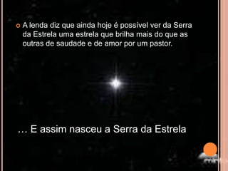 A lenda diz que ainda hoje é possível ver da Serra da Estrela uma estrela que brilha mais do que as outras de saudade e de amor por um pastor.… E assim nasceu a Serra da Estrela