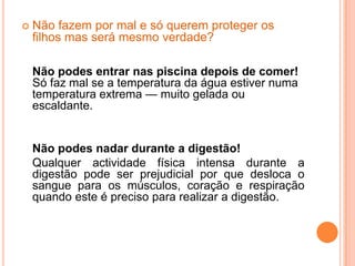 Não fazem por mal e só querem proteger os filhos mas será mesmo verdade?Não podes entrar nas piscina depois de comer!Só faz mal se a temperatura da água estiver numa temperatura extrema — muito gelada ou escaldante.	Não podes nadar durante a digestão!	Qualquer actividade física intensa durante a digestão pode ser prejudicial por que desloca o sangue para os músculos, coração e respiração quando este é preciso para realizar a digestão.