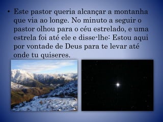 • Este pastor queria alcançar a montanha
que via ao longe. No minuto a seguir o
pastor olhou para o céu estrelado, e uma
estrela foi até ele e disse-lhe: Estou aqui
por vontade de Deus para te levar até
onde tu quiseres.
 