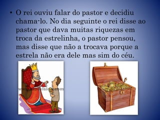 • O rei ouviu falar do pastor e decidiu
chama-lo. No dia seguinte o rei disse ao
pastor que dava muitas riquezas em
troca da estrelinha, o pastor pensou,
mas disse que não a trocava porque a
estrela não era dele mas sim do céu.
 