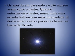 • Os anos foram passando e o cão morreu
assim como o pastor. Quando
enterraram o pastor, nessa noite uma
estrela brilhou com mais intensidade. E
desde então a serra passou a chamar-se
Serra da Estrela.
 