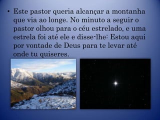 • Este pastor queria alcançar a montanha
  que via ao longe. No minuto a seguir o
  pastor olhou para o céu estrelado, e uma
  estrela foi até ele e disse-lhe: Estou aqui
  por vontade de Deus para te levar até
  onde tu quiseres.
 