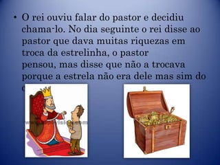 • O rei ouviu falar do pastor e decidiu
  chama-lo. No dia seguinte o rei disse ao
  pastor que dava muitas riquezas em
  troca da estrelinha, o pastor
  pensou, mas disse que não a trocava
  porque a estrela não era dele mas sim do
  céu.
 