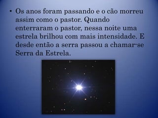 • Os anos foram passando e o cão morreu
  assim como o pastor. Quando
  enterraram o pastor, nessa noite uma
  estrela brilhou com mais intensidade. E
  desde então a serra passou a chamar-se
  Serra da Estrela.
 
