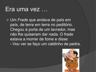 Era uma vez …Um Frade que andava de país em país, de terra em terra no peditório. Chegou à porta de um lavrador, mas não lhe quiseram dar nada. O frade estava a morrer de fome e disse: - Vou ver se faço um caldinho de pedra. 