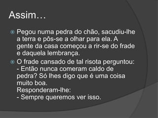 Assim…Pegou numa pedra do chão, sacudiu-lhe a terra e pôs-se a olhar para ela. A gente da casa começou a rir-se do frade e daquela lembrança. O frade cansado de tal risota perguntou: - Então nunca comeram caldo de pedra? Só lhes digo que é uma coisa muito boa. Responderam-lhe: - Sempre queremos ver isso. 