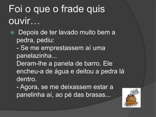 Foi o que o frade quis ouvir…Depois de ter lavado muito bem a pedra, pediu: - Se me emprestassem aí uma panelazinha... Deram-lhe a panela de barro. Ele encheu-a de água e deitou a pedra lá dentro. - Agora, se me deixassem estar a panelinha aí, ao pé das brasas... 