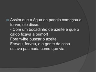 Assim que a água da panela começou a ferver, ele disse: - Com um bocadinho de azeite é que o caldo ficava a primor! Foram-lhe buscar o azeite. Ferveu, ferveu, e a gente da casa estava pasmada como que via. 