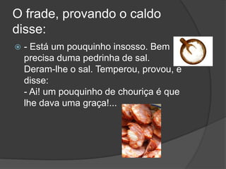 O frade, provando o caldo disse: - Está um pouquinhoinsosso. Bem precisa duma pedrinha de sal. Deram-lhe o sal. Temperou, provou, e disse: - Ai! um pouquinho de chouriça é que lhe dava uma graça!... 
