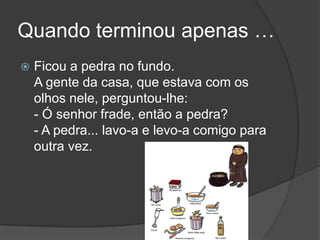 Quando terminou apenas …Ficou a pedra no fundo. A gente da casa, que estava com os olhos nele, perguntou-lhe: - Ó senhor frade, então a pedra? - A pedra... lavo-a e levo-a comigo para outra vez.