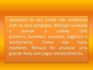 Assassino do seu irmão mas ambicioso com os seus projectos, Rómulo começou a povoar a cidade com pastores, bandidos, escravos, fugitivos e aventureiros. Como não havia mulheres, Rómulo fez anunciar uma grande festa com jogos extraordinários. 