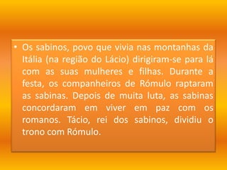 Os sabinos, povo que vivia nas montanhas da Itália (na região do Lácio) dirigiram-se para lá com as suas mulheres e filhas. Durante a festa, os companheiros de Rómulo raptaram as sabinas. Depois de muita luta, as sabinas concordaram em viver em paz com os romanos. Tácio, rei dos sabinos, dividiu o trono com Rómulo.