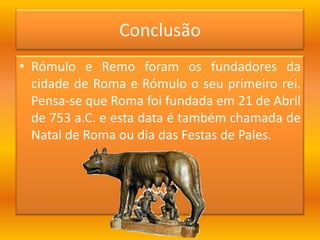 Rómulo e Remo foram os fundadores da cidade de Roma e Rómulo o seu primeiro rei. Pensa-se que Roma foi fundada em 21 de Abril de 753 a.C. e esta data é também chamada de Natal de Roma ou dia das Festas de Pales.Conclusão 