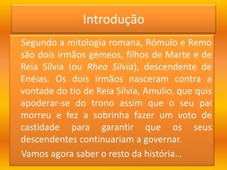 Introdução      Segundo a mitologia romana, Rómulo e Remo são dois irmãos gémeos, filhos de Marte e de Reia Sílvia (ou RheaSilvia), descendente de Enéias. Os dois irmãos nasceram contra a vontade do tio de Reia Sílvia, Amulio, que quis apoderar-se do trono assim que o seu pai morreu e fez a sobrinha fazer um voto de castidade para garantir que os seus descendentes continuariam a governar.    Vamos agora saber o resto da história…