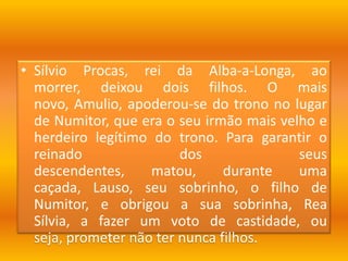 Sílvio Procas, rei da Alba-a-Longa, ao morrer, deixou dois filhos. O mais novo, Amulio, apoderou-se do trono no lugar de Numitor, que era o seu irmão mais velho e herdeiro legítimo do trono. Para garantir o reinado dos seus descendentes, matou, durante uma caçada, Lauso, seu sobrinho, o filho de Numitor, e obrigou a sua sobrinha, Rea Sílvia, a fazer um voto de castidade, ou seja, prometer não ter nunca filhos.