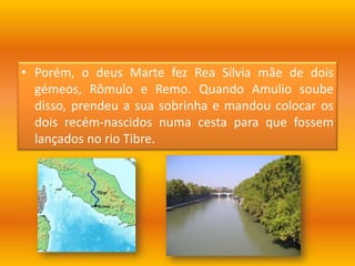 Porém, o deus Marte fez Rea Sílvia mãe de dois gémeos, Rômulo e Remo. Quando Amulio soube disso, prendeu a sua sobrinha e mandou colocar os dois recém-nascidos numa cesta para que fossem lançados no rio Tibre. 