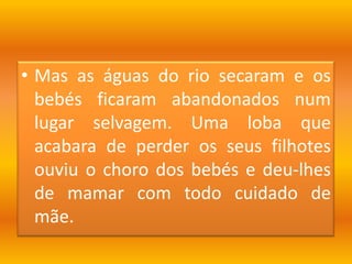 Mas as águas do rio secaram e os bebés ficaram abandonados num lugar selvagem. Uma loba que acabara de perder os seus filhotes ouviu o choro dos bebés e deu-lhes de mamar com todo cuidado de mãe.