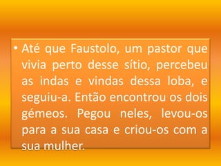 Até que Faustolo, um pastor que vivia perto desse sítio, percebeu as indas e vindas dessa loba, e seguiu-a. Então encontrou os dois gémeos. Pegou neles, levou-os para a sua casa e criou-os com a sua mulher.